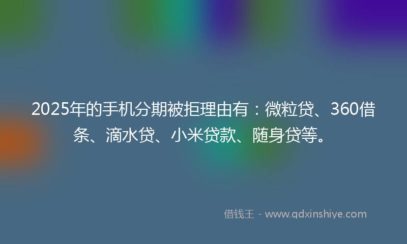 2025年的手机分期被拒理由有：微粒贷、360借条、滴水贷、小米贷款、随身贷等。