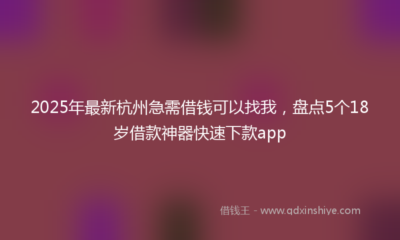 2025年最新杭州急需借钱可以找我，盘点5个18岁借款神器快速下款app