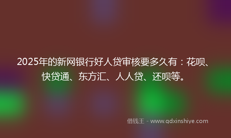 2025年的新网银行好人贷审核要多久有：花呗、快贷通、东方汇、人人贷、还呗等。