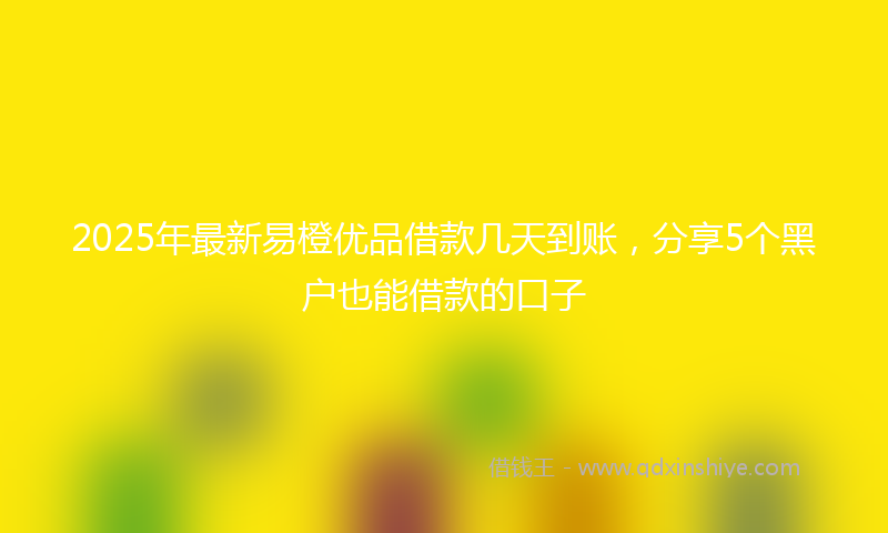 2025年最新易橙优品借款几天到账，分享5个黑户也能借款的口子