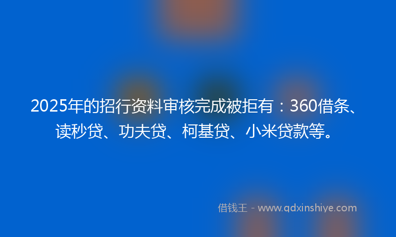 2025年的招行资料审核完成被拒有：360借条、读秒贷、功夫贷、柯基贷、小米贷款等。