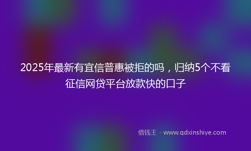 2025年最新有宜信普惠被拒的吗，归纳5个不看征信网贷平台放款快的口子