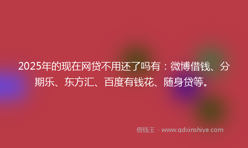 2025年的现在网贷不用还了吗有：微博借钱、分期乐、东方汇、百度有钱花、随身贷等。