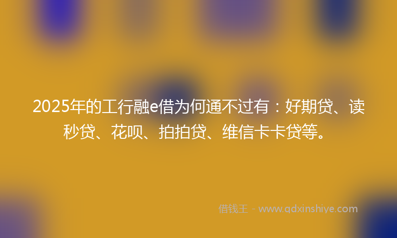 2025年的工行融e借为何通不过有：好期贷、读秒贷、花呗、拍拍贷、维信卡卡贷等。