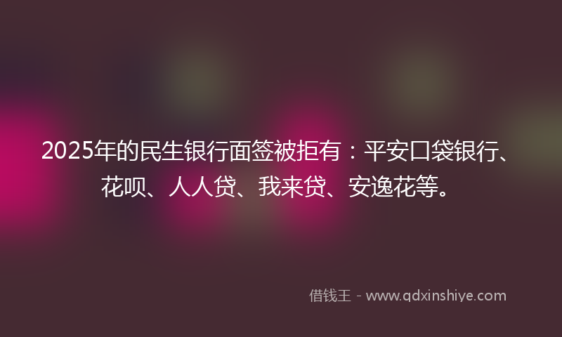 2025年的民生银行面签被拒有：平安口袋银行、花呗、人人贷、我来贷、安逸花等。
