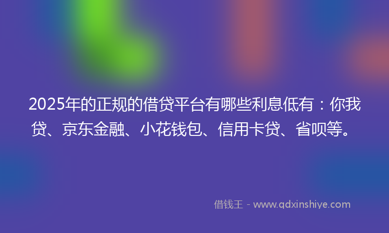 2025年的正规的借贷平台有哪些利息低有：你我贷、京东金融、小花钱包、信用卡贷、省呗等。