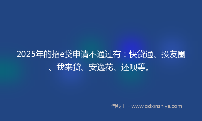 2025年的招e贷申请不通过有：快贷通、投友圈、我来贷、安逸花、还呗等。
