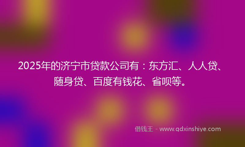2025年的济宁市贷款公司有：东方汇、人人贷、随身贷、百度有钱花、省呗等。