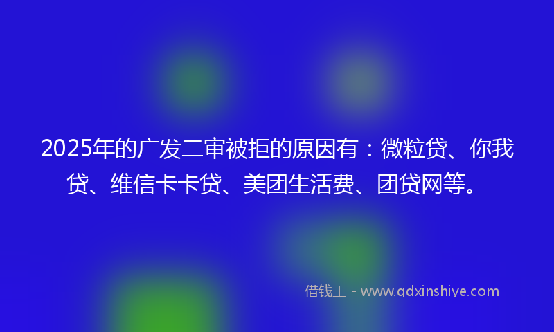 2025年的广发二审被拒的原因有：微粒贷、你我贷、维信卡卡贷、美团生活费、团贷网等。