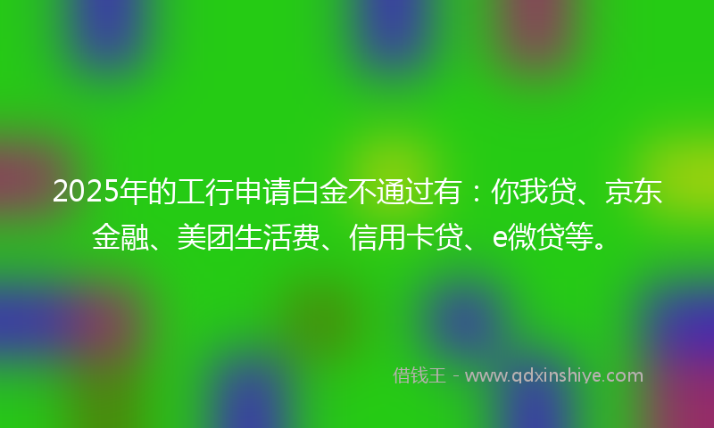 2025年的工行申请白金不通过有：你我贷、京东金融、美团生活费、信用卡贷、e微贷等。