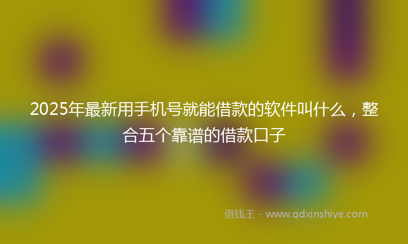 2025年最新用手机号就能借款的软件叫什么，整合五个靠谱的借款口子