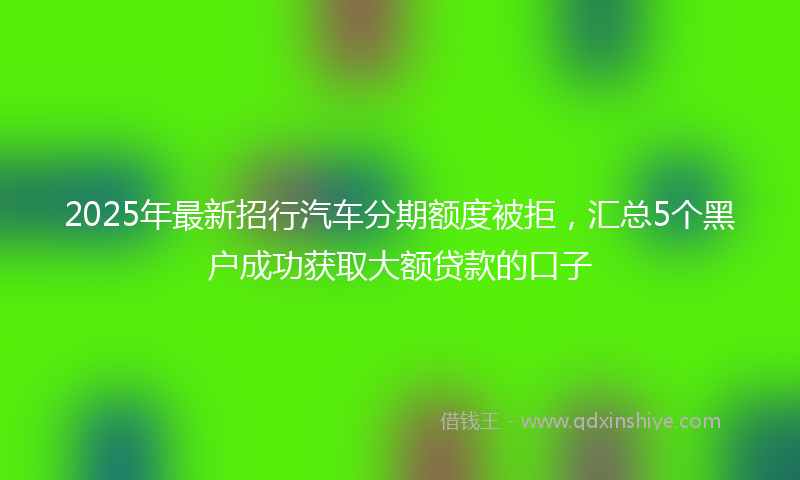 2025年最新招行汽车分期额度被拒，汇总5个黑户成功获取大额贷款的口子