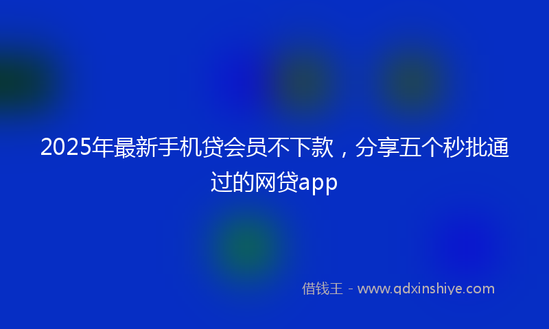 2025年最新手机贷会员不下款，分享五个秒批通过的网贷app