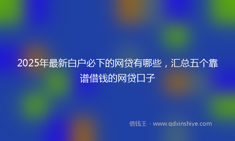 2025年最新白户必下的网贷有哪些，汇总五个靠谱借钱的网贷口子