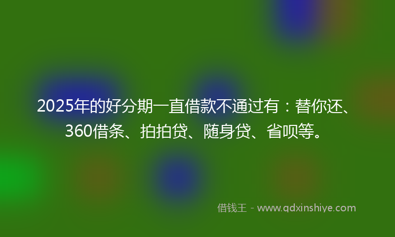 2025年的好分期一直借款不通过有：替你还、360借条、拍拍贷、随身贷、省呗等。