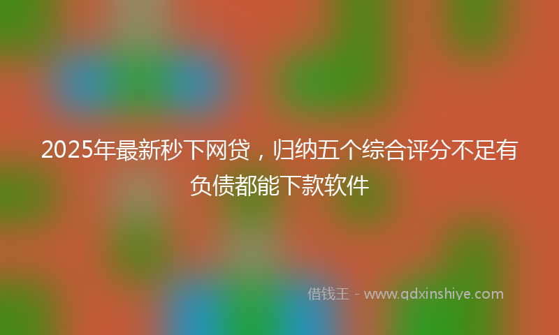 2025年最新秒下网贷，归纳五个综合评分不足有负债都能下款软件