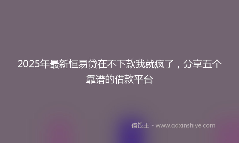 2025年最新恒易贷在不下款我就疯了，分享五个靠谱的借款平台