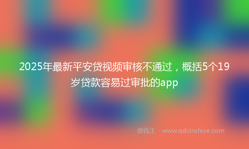 2025年最新平安贷视频审核不通过，概括5个19岁贷款容易过审批的app