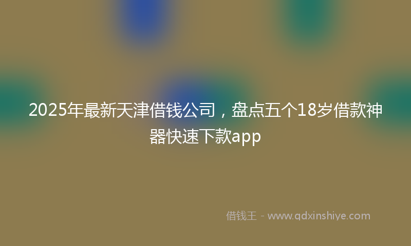 2025年最新天津借钱公司，盘点五个18岁借款神器快速下款app