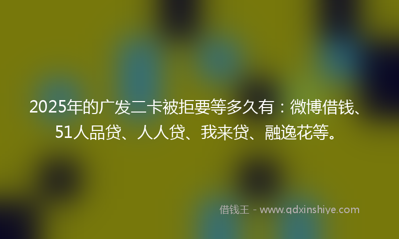 2025年的广发二卡被拒要等多久有：微博借钱、51人品贷、人人贷、我来贷、融逸花等。
