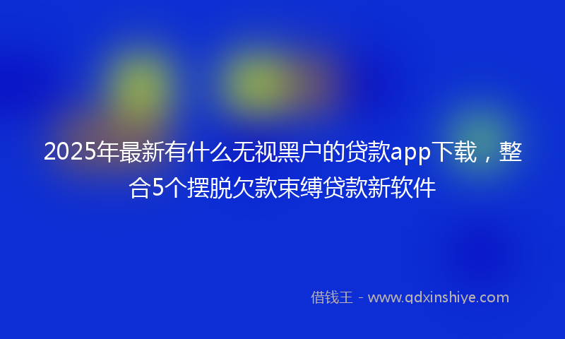 2025年最新有什么无视黑户的贷款app下载，整合5个摆脱欠款束缚贷款新软件