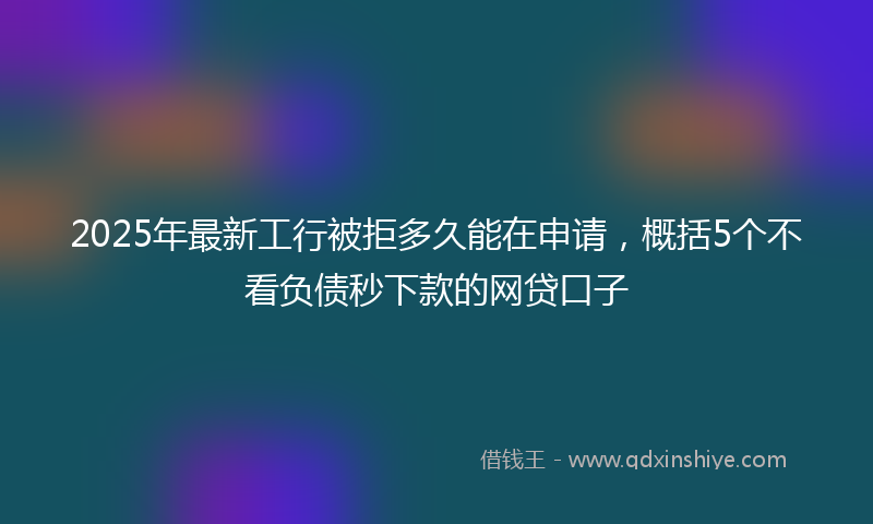 2025年最新工行被拒多久能在申请，概括5个不看负债秒下款的网贷口子