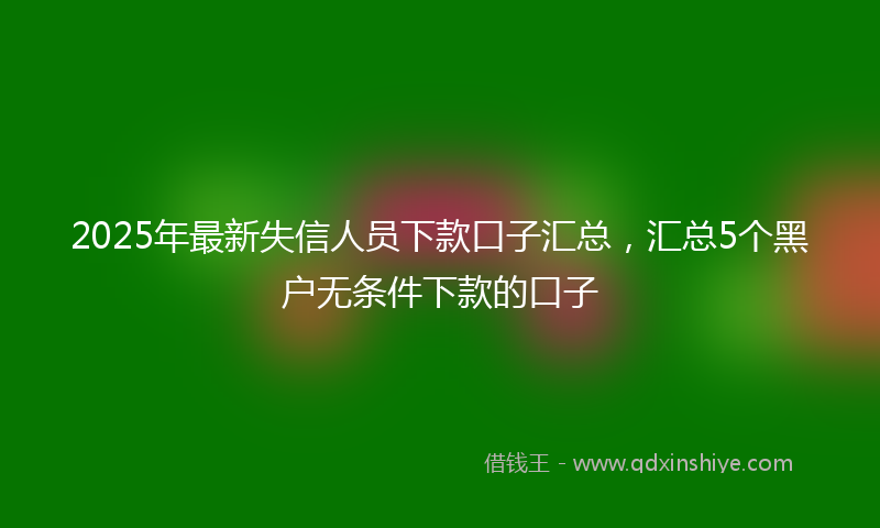 2025年最新失信人员下款口子汇总，汇总5个黑户无条件下款的口子