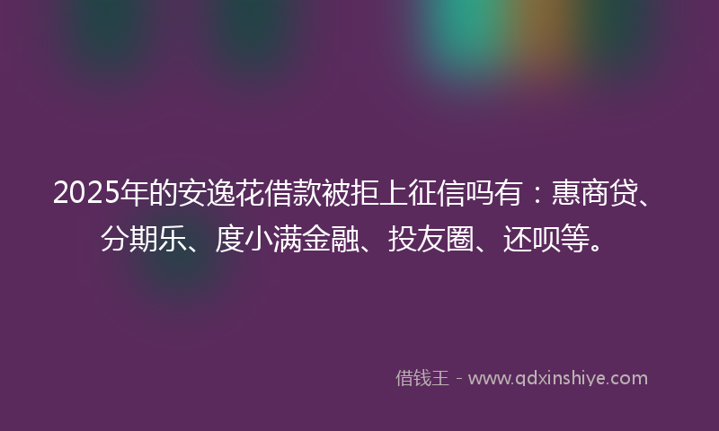 2025年的安逸花借款被拒上征信吗有：惠商贷、分期乐、度小满金融、投友圈、还呗等。