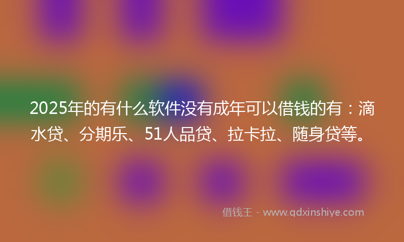 2025年的有什么软件没有成年可以借钱的有：滴水贷、分期乐、51人品贷、拉卡拉、随身贷等。