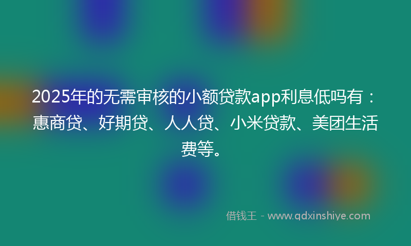 2025年的无需审核的小额贷款app利息低吗有：惠商贷、好期贷、人人贷、小米贷款、美团生活费等。