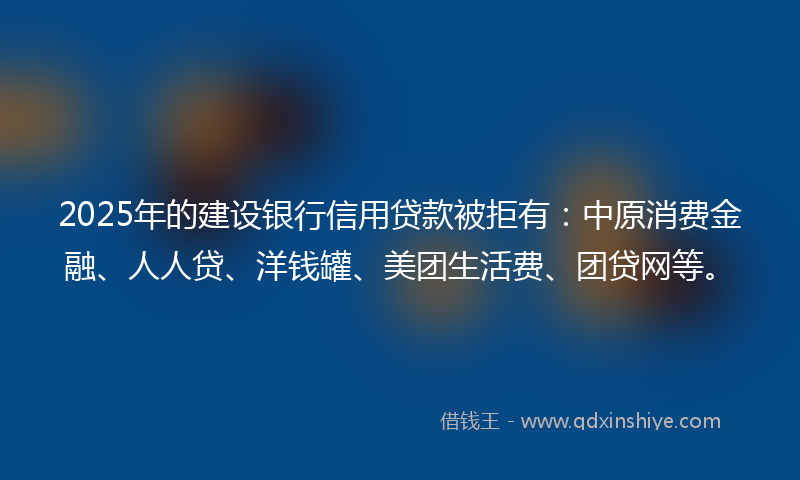 2025年的建设银行信用贷款被拒有：中原消费金融、人人贷、洋钱罐、美团生活费、团贷网等。