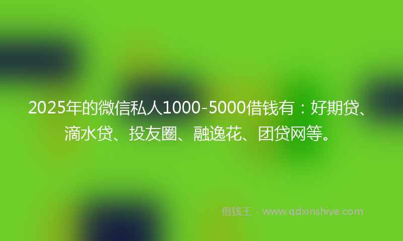 2025年的微信私人1000-5000借钱有：好期贷、滴水贷、投友圈、融逸花、团贷网等。