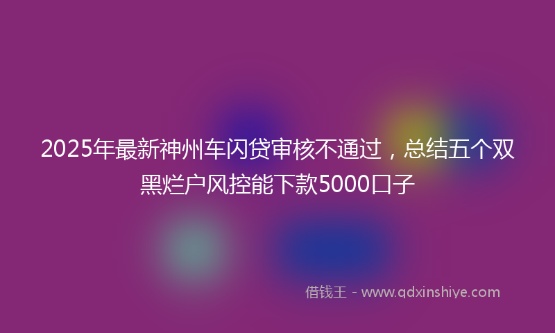 2025年最新神州车闪贷审核不通过，总结五个双黑烂户风控能下款5000口子