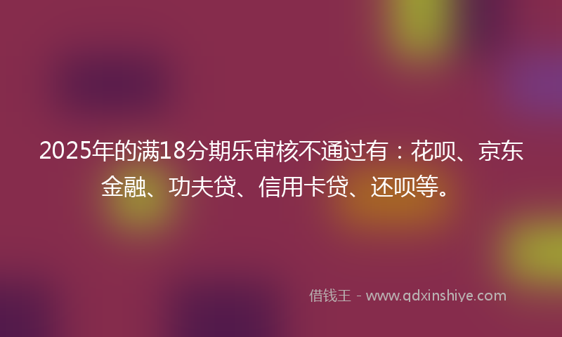 2025年的满18分期乐审核不通过有：花呗、京东金融、功夫贷、信用卡贷、还呗等。