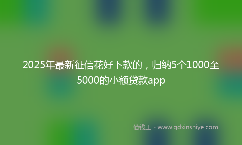 2025年最新征信花好下款的，归纳5个1000至5000的小额贷款app