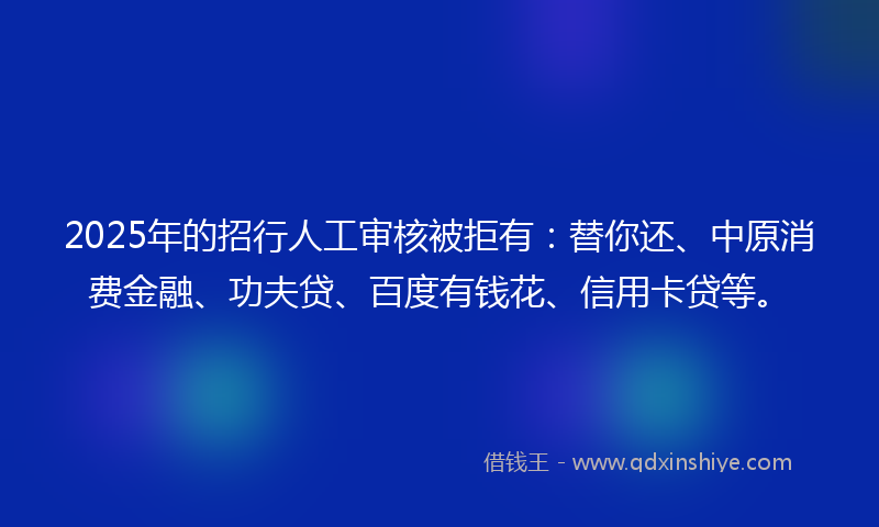 2025年的招行人工审核被拒有：替你还、中原消费金融、功夫贷、百度有钱花、信用卡贷等。