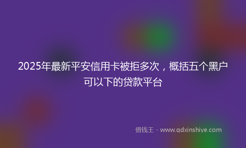2025年最新平安信用卡被拒多次，概括五个黑户可以下的贷款平台