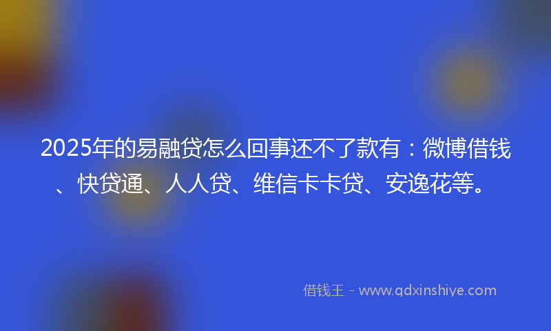 2025年的易融贷怎么回事还不了款有：微博借钱、快贷通、人人贷、维信卡卡贷、安逸花等。