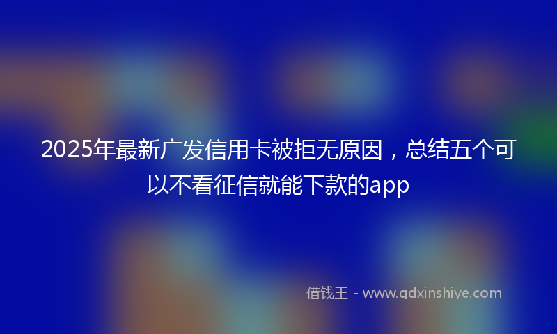 2025年最新广发信用卡被拒无原因，总结五个可以不看征信就能下款的app