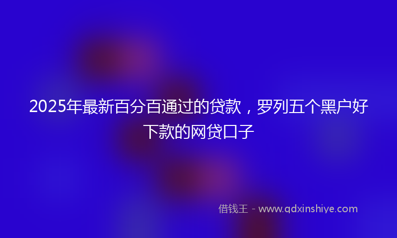 2025年最新百分百通过的贷款，罗列五个黑户好下款的网贷口子