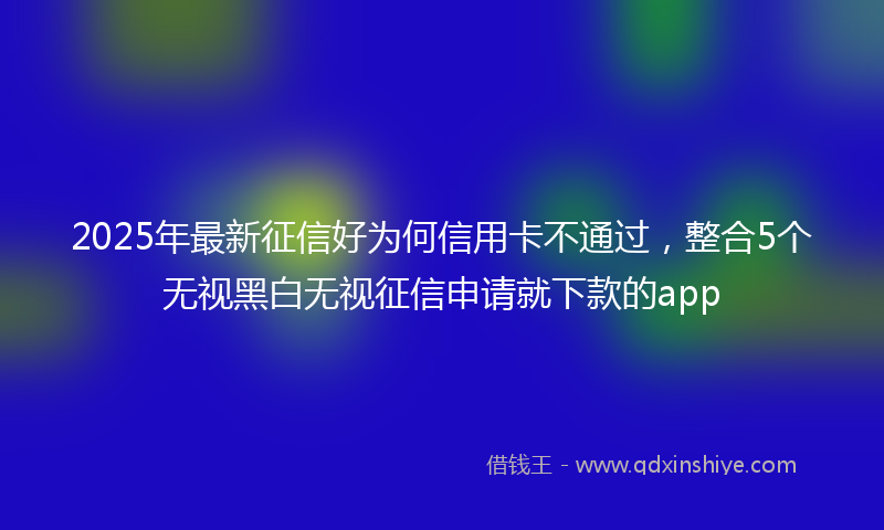 2025年最新征信好为何信用卡不通过，整合5个无视黑白无视征信申请就下款的app