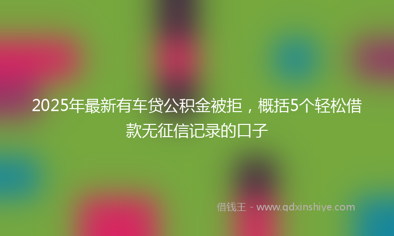 2025年最新有车贷公积金被拒，概括5个轻松借款无征信记录的口子