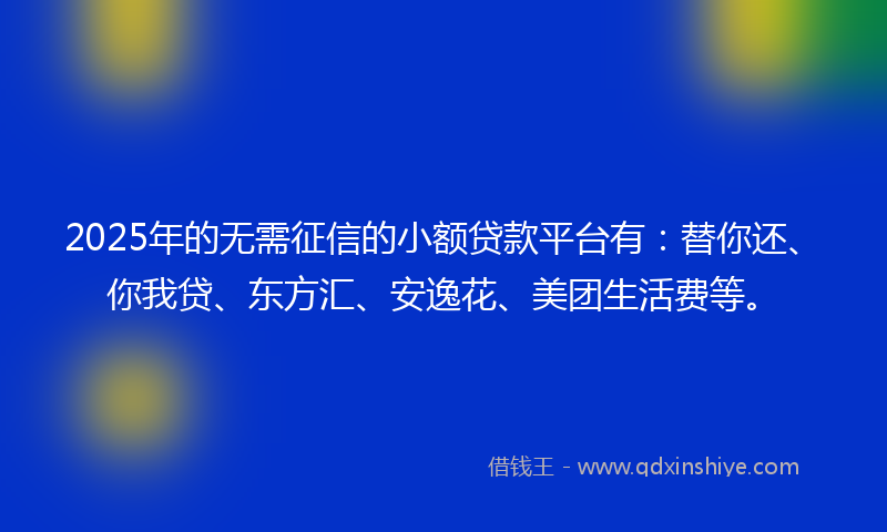 2025年的无需征信的小额贷款平台有：替你还、你我贷、东方汇、安逸花、美团生活费等。