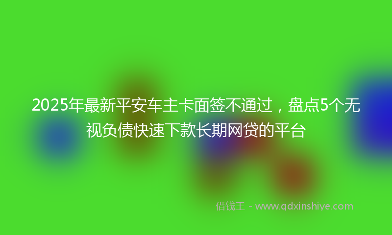 2025年最新平安车主卡面签不通过，盘点5个无视负债快速下款长期网贷的平台