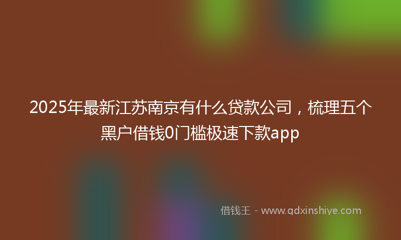 2025年最新江苏南京有什么贷款公司，梳理五个黑户借钱0门槛极速下款app