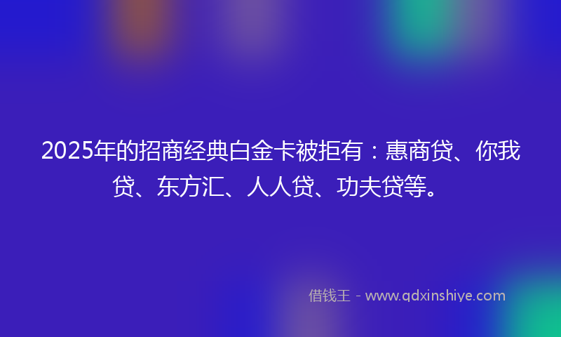 2025年的招商经典白金卡被拒有：惠商贷、你我贷、东方汇、人人贷、功夫贷等。