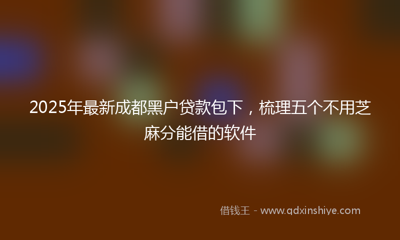 2025年最新成都黑户贷款包下，梳理五个不用芝麻分能借的软件