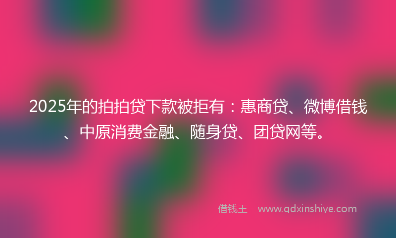 2025年的拍拍贷下款被拒有：惠商贷、微博借钱、中原消费金融、随身贷、团贷网等。