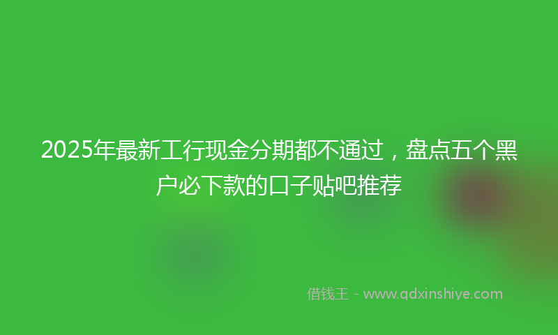 2025年最新工行现金分期都不通过，盘点五个黑户必下款的口子贴吧推荐