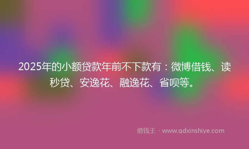 2025年的小额贷款年前不下款有：微博借钱、读秒贷、安逸花、融逸花、省呗等。